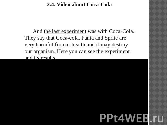 2.4. Video about Coca-ColaAnd the last experiment was with Coca-Cola. They say that Coca-cola, Fanta and Sprite are very harmful for our health and it may destroy our organism. Here you can see the experiment and its results.