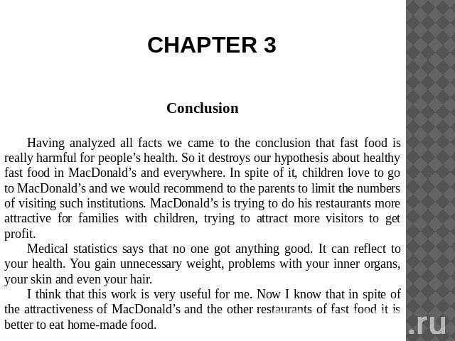 CHAPTER 3 ConclusionHaving analyzed all facts we came to the conclusion that fast food is really harmful for people’s health. So it destroys our hypothesis about healthy fast food in MacDonald’s and everywhere. In spite of it, children love to go to…