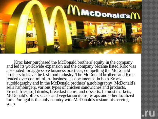 Kroc later purchased the McDonald brothers' equity in the company and led its worldwide expansion and the company became listed Kroc was also noted for aggressive business practices, compelling the McDonald brothers to leave the fast food industry. …