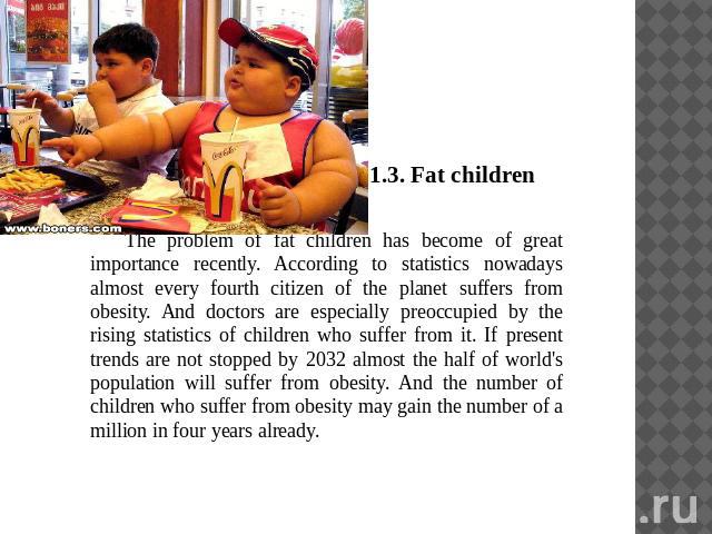 1.3. Fat childrenThe problem of fat children has become of great importance recently. According to statistics nowadays almost every fourth citizen of the planet suffers from obesity. And doctors are especially preoccupied by the rising statistics of…
