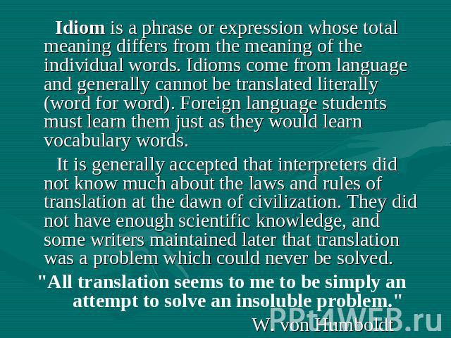 Idiom is a phrase or expression whose total meaning differs from the meaning of the individual words. Idioms come from language and generally cannot be translated literally (word for word). Foreign language students must learn them just as they woul…