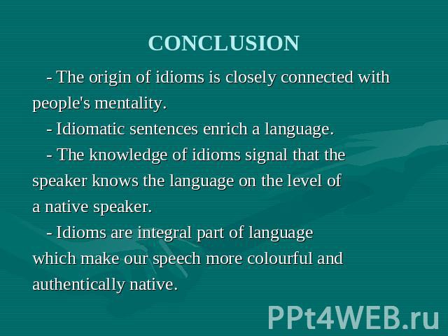 CONCLUSION - The origin of idioms is closely connected withpeople's mentality. - Idiomatic sentences enrich a language. - The knowledge of idioms signal that thespeaker knows the language on the level of a native speaker. - Idioms are integral part …