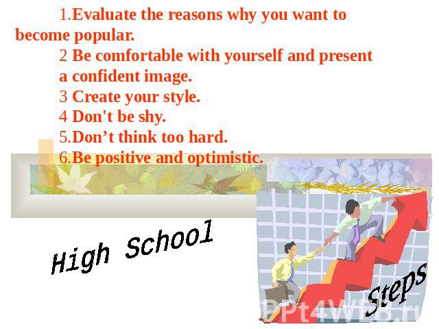 1.Evaluate the reasons why you want to become popular. 2 Be comfortable with yourself and present a confident image. 3 Create your style. 4 Don't be shy. 5.Don’t think too hard. 6.Be positive and optimistic. High School