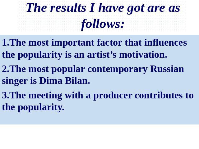 The results I have got are as follows: 1.The most important factor that influences the popularity is an artist’s motivation.2.The most popular contemporary Russian singer is Dima Bilan.3.The meeting with a producer contributes to the popularity.
