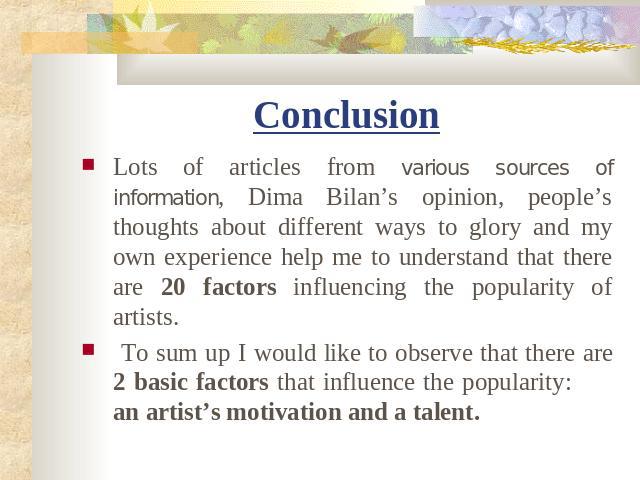 Conclusion Lots of articles from various sources of information, Dima Bilan’s opinion, people’s thoughts about different ways to glory and my own experience help me to understand that there are 20 factors influencing the popularity of artists. To su…