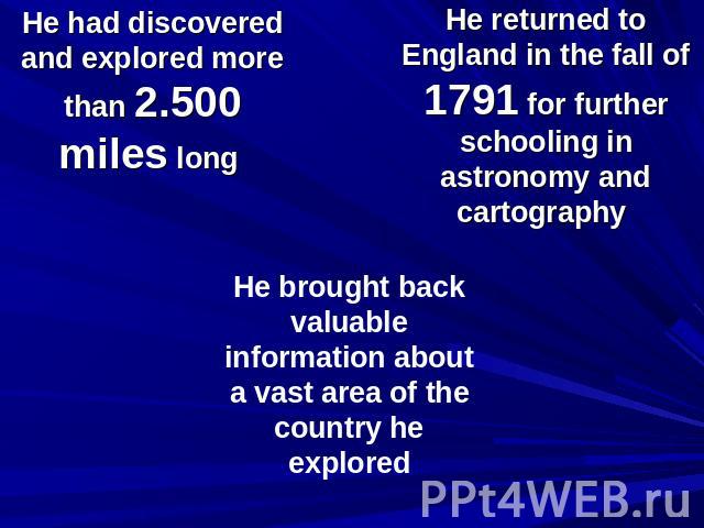 He had discovered and explored more than 2.500 miles long He returned to England in the fall of 1791 for further schooling in astronomy and cartography He brought back valuable information about a vast area of the country he explored