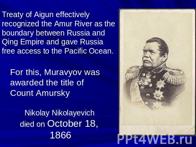 Treaty of Aigun effectively recognized the Amur River as the boundary between Russia and Qing Empire and gave Russia free access to the Pacific Ocean. For this, Muravyov was awarded the title of Count Amursky Nikolay Nikolayevich died on October 18, 1866