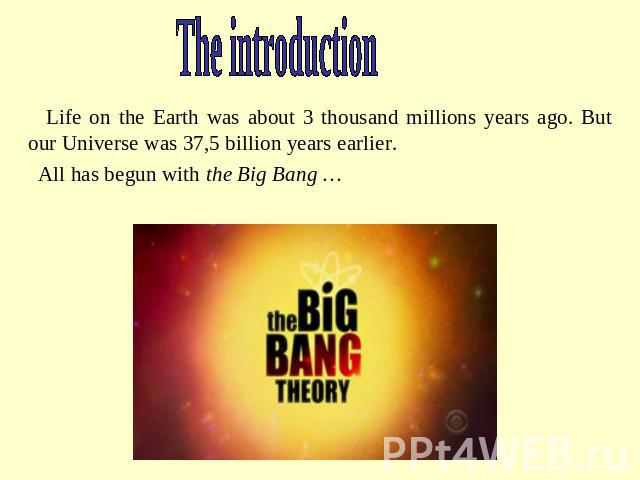 The introduction Life on the Earth was about 3 thousand millions years ago. But our Universe was 37,5 billion years earlier. All has begun with the Big Bang …