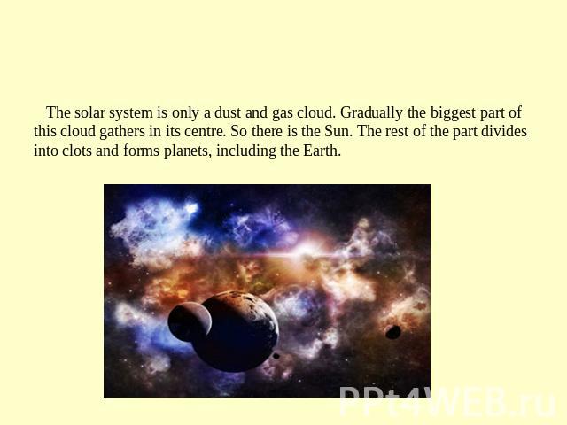 The solar sistem The solar system is only a dust and gas cloud. Gradually the biggest part of this cloud gathers in its centre. So there is the Sun. The rest of the part divides into clots and forms planets, including the Earth.