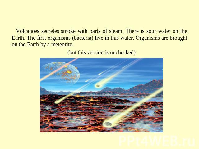 The beginnig of life on the Earth Volcanoes secretes smoke with parts of steam. There is sour water on the Earth. The first organisms (bacteria) live in this water. Organisms are brought on the Earth by a meteorite. (but this version is unchecked)