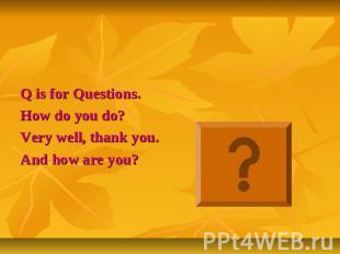 Q is for Questions.How do you do?Very well, thank you.And how are you?