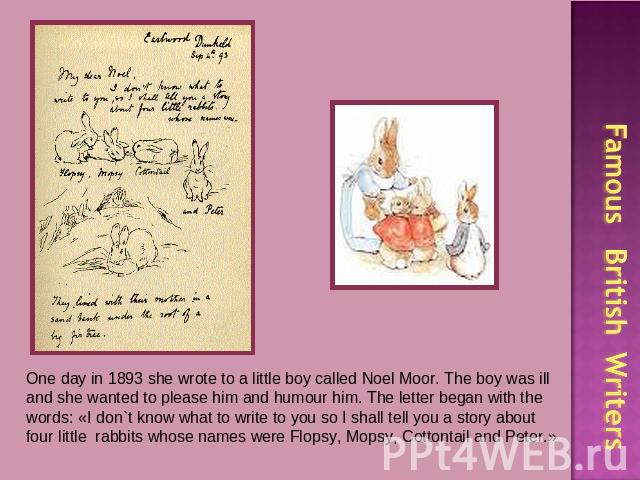 One day in 1893 she wrote to a little boy called Noel Moor. The boy was ill and she wanted to please him and humour him. The letter began with the words: «I don`t know what to write to you so I shall tell you a story about four little rabbits whose …