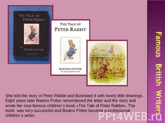 She told the story of Peter Rabbit and illustrated it with lovely little drawings. Eight years later Beatrix Potter remembered the letter and the story and wrote her now famous children`s book «The Tale of Peter Rabbit». The book was very successful…