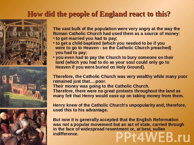 How did the people of England react to this? The vast bulk of the population were very angry at the way the Roman Catholic Church had used them as a source of money: to get married you had to pay; to get a child baptized (which you needed to be if y…