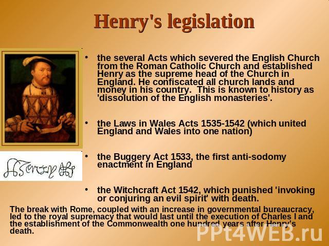 Henry's legislation the several Acts which severed the English Church from the Roman Catholic Church and established Henry as the supreme head of the Church in England. He confiscated all church lands and money in his country. This is known to histo…