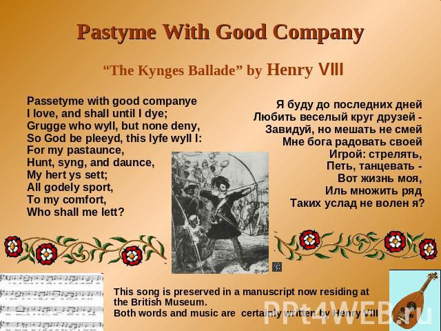 Pastyme With Good Company “The Kynges Ballade” by Henry VIII Passetyme with good companye I love, and shall until I dye; Grugge who wyll, but none deny, So God be pleeyd, this lyfe wyll I: For my pastaunce, Hunt, syng, and daunce, My hert ys sett; A…
