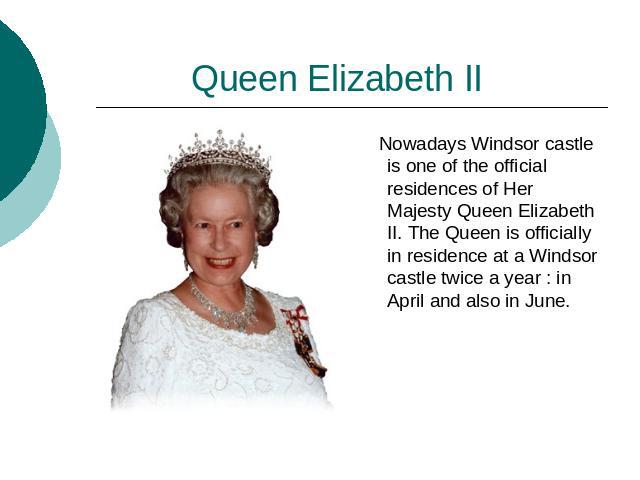 Queen Elizabeth II Nowadays Windsor castle is one of the official residences of Her Majesty Queen Elizabeth II. The Queen is officially in residence at a Windsor castle twice a year : in April and also in June.