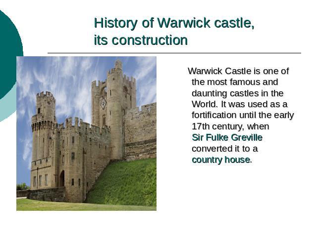 History of Warwick castle,its construction Warwick Castle is one of the most famous and daunting castles in the World. It was used as a fortification until the early 17th century, when Sir Fulke Greville converted it to a country house.