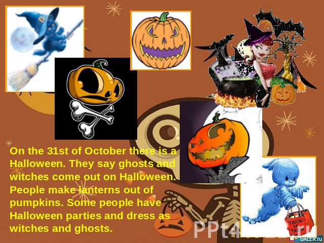 On the 31st of October there is a Halloween. They say ghosts and witches come out on Halloween. People make lanterns out of pumpkins. Some people have Halloween parties and dress as witches and ghosts.