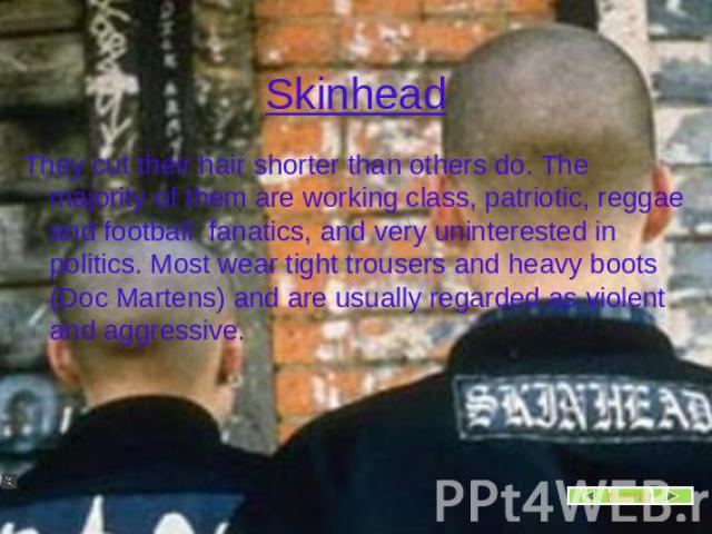 Skinhead They cut their hair shorter than others do. The majority of them are working class, patriotic, reggae and football fanatics, and very uninterested in politics. Most wear tight trousers and heavy boots (Doc Martens) and are usually regarded …