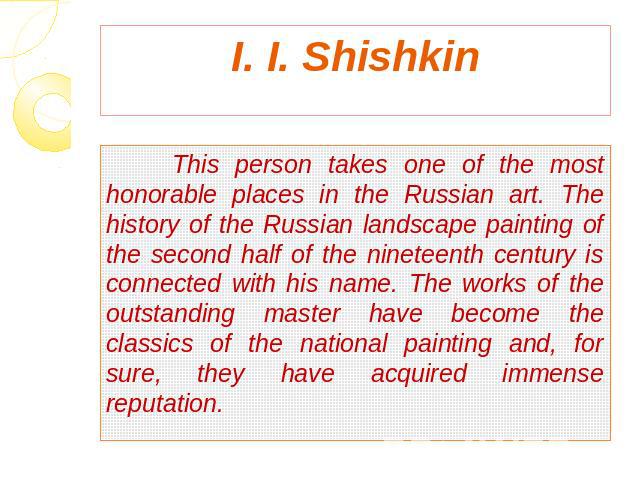 I. I. Shishkin This person takes one of the most honorable places in the Russian art. The history of the Russian landscape painting of the second half of the nineteenth century is connected with his name. The works of the outstanding master have bec…