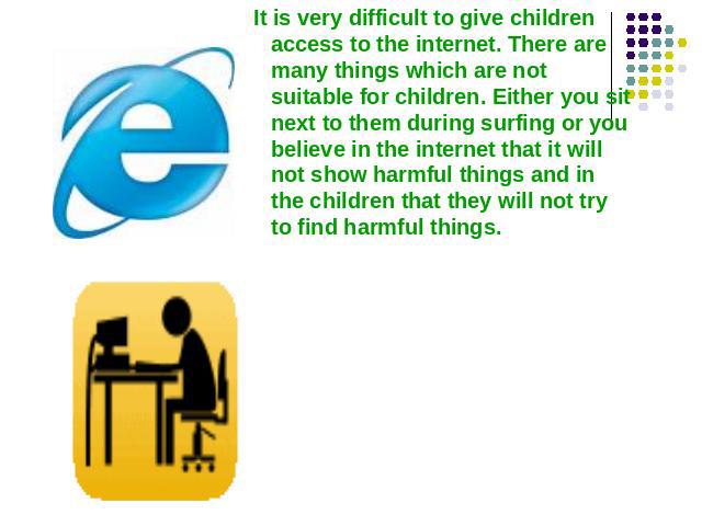 It is very difficult to give children access to the internet. There are many things which are not suitable for children. Either you sit next to them during surfing or you believe in the internet that it will not show harmful things and in the childr…