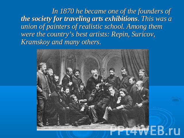 In 1870 he became one of the founders of the society for traveling arts exhibitions. This was a union of painters of realistic school. Among them were the country’s best artists: Repin, Suricov, Kramskoy and many others.