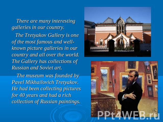 There are many interesting galleries in our country. The Tretyakov Gallery is one of the most famous and well-known picture galleries in our country and all over the world. The Gallery has collections of Russian and Soviet art. The museum was founde…