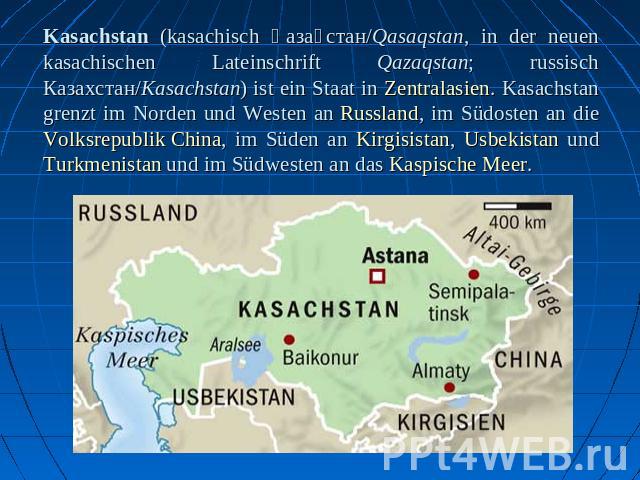 Kasachstan (kasachisch Қазақстан/Qasaqstan, in der neuen kasachischen Lateinschrift Qazaqstan; russisch Казахстан/Kasachstan) ist ein Staat in Zentralasien. Kasachstan grenzt im Norden und Westen an Russland, im Südosten an die Volksrepublik China, …