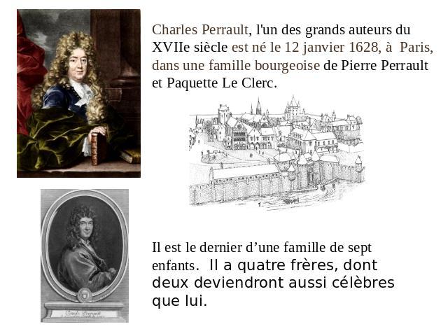 Charles Perrault, l'un des grands auteurs du XVIIe siècle est né le 12 janvier 1628, à  Paris, dans une famille bourgeoise de Pierre Perrault et Paquette Le Clerc. Il est le dernier d’une famille de sept enfants. Il a quatre frères, dont deux devien…