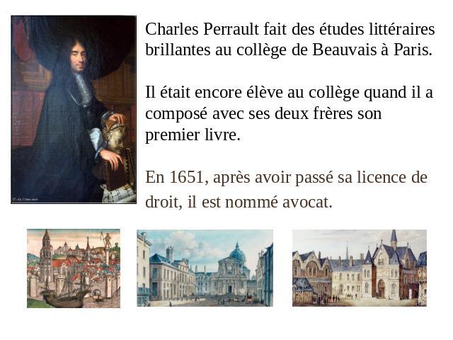 Charles Perrault fait des études littéraires brillantes au collège de Beauvais à Paris.Il était encore élève au collège quand il a composé avec ses deux frères son premier livre.En 1651, après avoir passé sa licence de droit, il est nommé avocat.