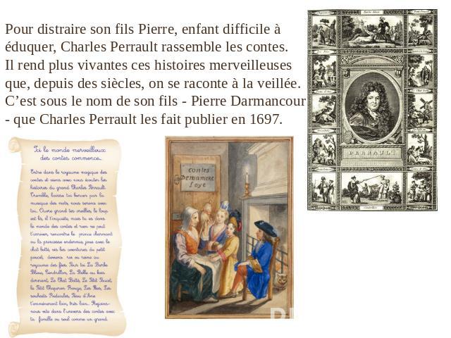 Pour distraire son fils Pierre, enfant difficile à éduquer, Charles Perrault rassemble les contes. Il rend plus vivantes ces histoires merveilleuses que, depuis des siècles, on se raconte à la veillée. C’est sous le nom de son fils - Pierre Darmanco…