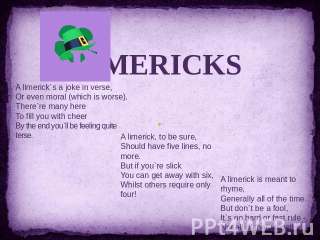 LIMERICKS A limerick`s a joke in verse, Or even moral (which is worse). There`re many here To fill you with cheer By the end you`ll be feeling quite terse. A limerick, to be sure, Should have five lines, no more. But if you`re slick You can get away…