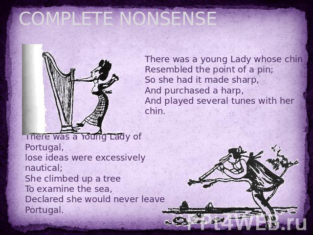 COMPLETE NONSENSE There was a young Lady whose chin Resembled the point of a pin;So she had it made sharp,And purchased a harp,And played several tunes with her chin. There was a Young Lady of Portugal,lose ideas were excessively nautical;She climbe…