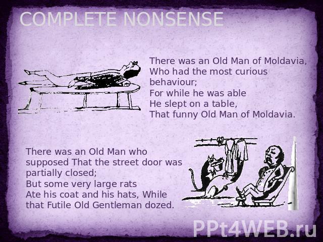 COMPLETE NONSENSE There was an Old Man of Moldavia,Who had the most curious behaviour;For while he was ableHe slept on a table,That funny Old Man of Moldavia. There was an Old Man who supposed That the street door was partially closed;But some very …