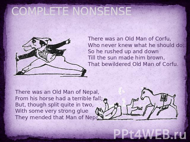 COMPLETE NONSENSE There was an Old Man of Corfu,Who never knew what he should do;So he rushed up and downTill the sun made him brown,That bewildered Old Man of Corfu. There was an Old Man of Nepal,From his horse had a terrible fall;But, though split…