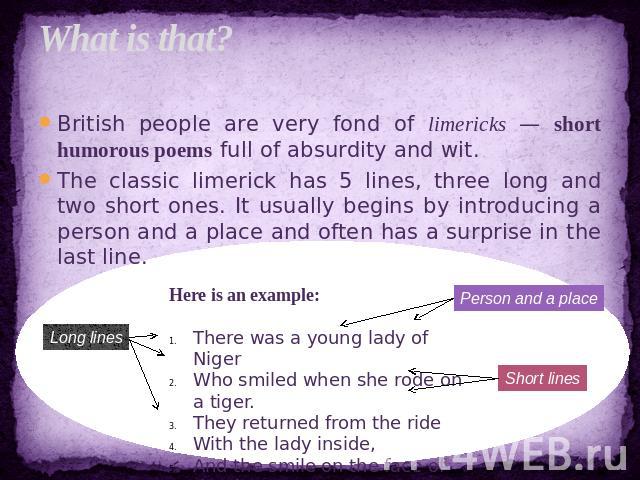 What is that? British people are very fond of limericks — short humorous poems full of absurdity and wit.The classic limerick has 5 lines, three long and two short ones. It usually begins by introducing a person and a place and often has a surprise …