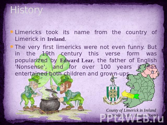 History Limericks took its name from the country of Limerick in Ireland.The very first limericks were not even funny. But in the 19th century this verse form was popularized by Edward Lear, the father of English 'Nonsense', and for over 100 years it…