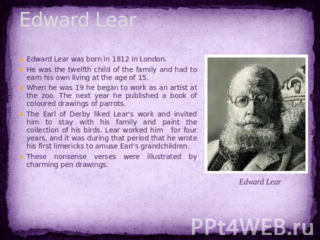 Edward Lear Edward Lear was born in 1812 in London. He was the twelfth child of the family and had to earn his own living at the age of 15. When he was 19 he began to work as an artist at the zoo. The next year he published a book of coloured drawin…