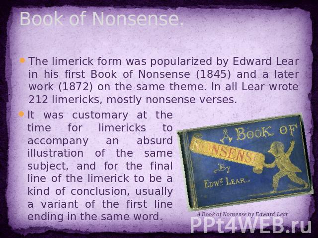 Book of Nonsense. The limerick form was popularized by Edward Lear in his first Book of Nonsense (1845) and a later work (1872) on the same theme. In all Lear wrote 212 limericks, mostly nonsense verses. It was customary at the time for limericks to…