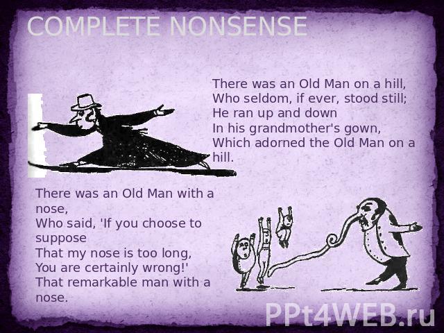 COMPLETE NONSENSE There was an Old Man on a hill,Who seldom, if ever, stood still;He ran up and downIn his grandmother's gown,Which adorned the Old Man on a hill. There was an Old Man with a nose,Who said, 'If you choose to supposeThat my nose is to…