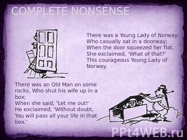COMPLETE NONSENSE There was a Young Lady of Norway,Who casually sat in a doorway;When the door squeezed her flat,She exclaimed, 'What of that?‘This courageous Young Lady of Norway. There was an Old Man on some rocks, Who shut his wife up in a box;Wh…