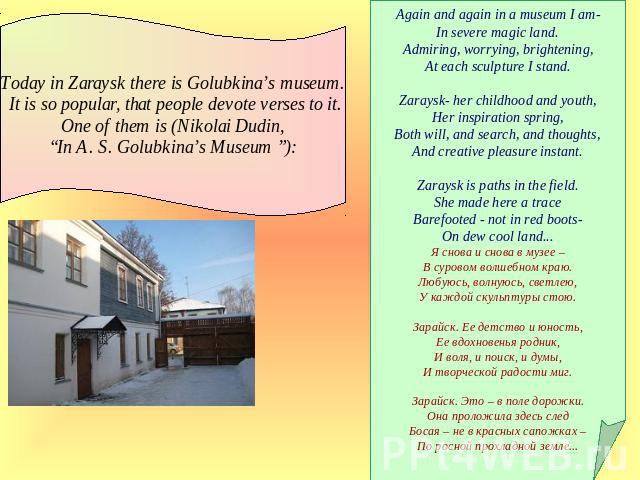 Today in Zaraysk there is Golubkina’s museum. It is so popular, that people devote verses to it. One of them is (Nikolai Dudin, “In A. S. Golubkina’s Museum ”): Again and again in a museum I am-In severe magic land.Admiring, worrying, brightening,At…