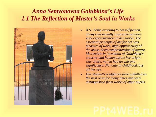 Anna Semyonovna Golubkina’s Life1.1 The Reflection of Master’s Soul in Works A.S., being exacting to herself person, always persistently aspired to achieve vital expressiveness in her works. The essential principle of art for her was pleasure of wor…