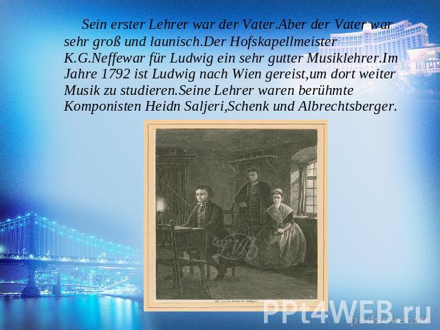 Sein erster Lehrer war der Vater.Aber der Vater war sehr groß und launisch.Der Hofskapellmeister K.G.Neffewar für Ludwig ein sehr gutter Musiklehrer.Im Jahre 1792 ist Ludwig nach Wien gereist,um dort weiter Musik zu studieren.Seine Lehrer waren berü…