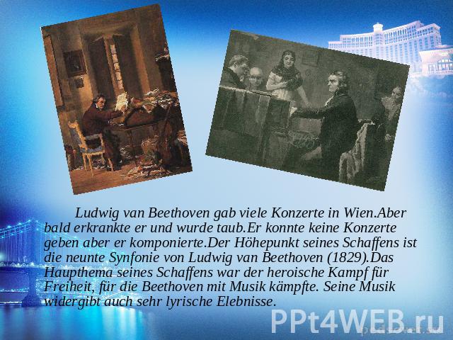 Ludwig van Beethoven gab viele Konzerte in Wien.Aber bald erkrankte er und wurde taub.Er konnte keine Konzerte geben aber er komponierte.Der Höhepunkt seines Schaffens ist die neunte Synfonie von Ludwig van Beethoven (1829).Das Haupthema seines Scha…
