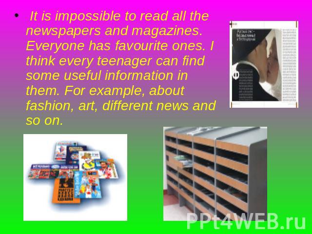 It is impossible to read all the newspapers and magazines. Everyone has favourite ones. I think every teenager can find some useful information in them. For example, about fashion, art, different news and so on.
