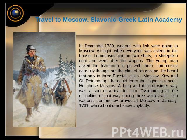 Travel to Moscow. Slavonic-Greek-Latin Academy In December,1730, wagons with fish were going to Moscow. At night, when everyone was asleep in the house, Lomonosov put on two shirts, a sheepskin coat and went after the wagons. The young man asked the…