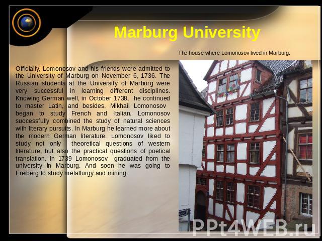 Marburg University The house where Lomonosov lived in Marburg. Officially, Lomonosov and his friends were admitted to the University of Marburg on November 6, 1736. The Russian students at the University of Marburg were very successful in learning d…