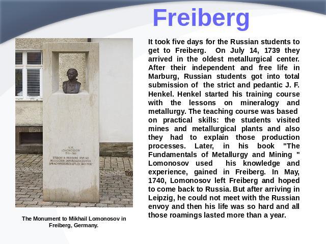 Freiberg It took five days for the Russian students to get to Freiberg. On July 14, 1739 they arrived in the oldest metallurgical center. After their independent and free life in Marburg, Russian students got into total submission of the strict and …